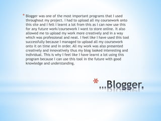 *
* Blogger was one of the most important programs that I used
throughout my project. I had to upload all my coursework onto
this site and I felt I learnt a lot from this as I can now use this
for any future work/coursework I want to store online. It also
allowed me to upload my work more creatively and in a way
which was professional and neat. I feel like I have used this tool
successfully because I managed to upload all my coursework
onto it on time and in order. All my work was also presented
creatively and innovatively thus my blog looked interesting and
individual. This is why I feel like I have learnt a lot using this
program because I can use this tool in the future with good
knowledge and understanding.
 