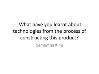What have you learnt about
technologies from the process of
   constructing this product?
          Samantha King
 