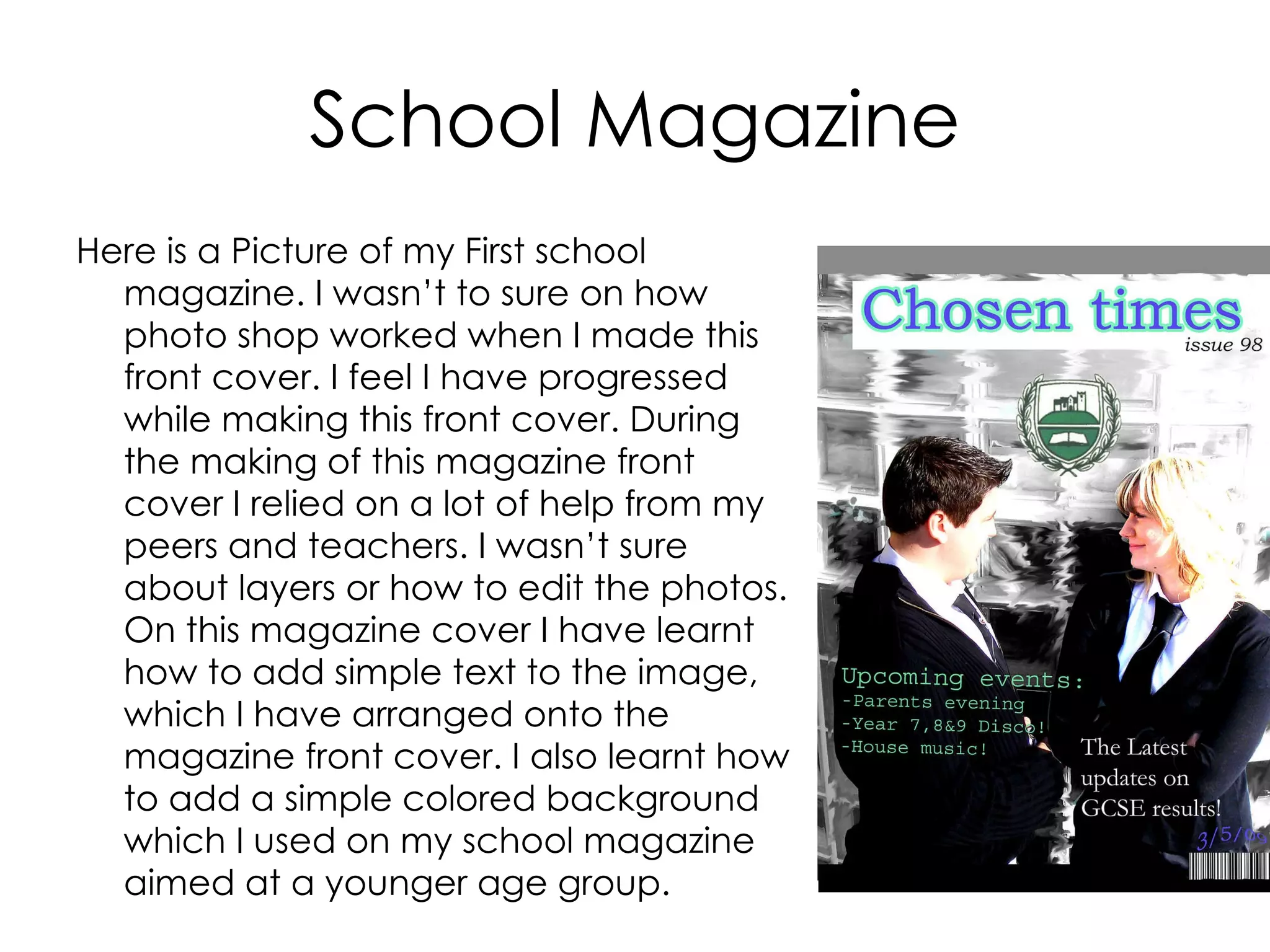 School Magazine Here is a Picture of my First school magazine. I wasn’t to sure on how photo shop worked when I made this front cover. I feel I have progressed while making this front cover. During the making of this magazine front cover I relied on a lot of help from my peers and teachers. I wasn’t sure about layers or how to edit the photos. On this magazine cover I have learnt how to add simple text to the image, which I have arranged onto the magazine front cover. I also learnt how to add a simple colored background which I used on my school magazine aimed at a younger age group.  