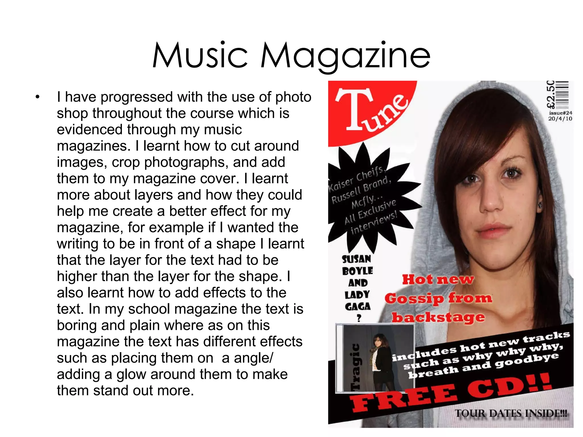 Music Magazine I have progressed with the use of photo shop throughout the course which is evidenced through my music magazines. I learnt how to cut around images, crop photographs, and add them to my magazine cover. I learnt more about layers and how they could help me create a better effect for my magazine, for example if I wanted the writing to be in front of a shape I learnt that the layer for the text had to be higher than the layer for the shape. I also learnt how to add effects to the text. In my school magazine the text is boring and plain where as on this magazine the text has different effects such as placing them on  a angle/ adding a glow around them to make them stand out more.  