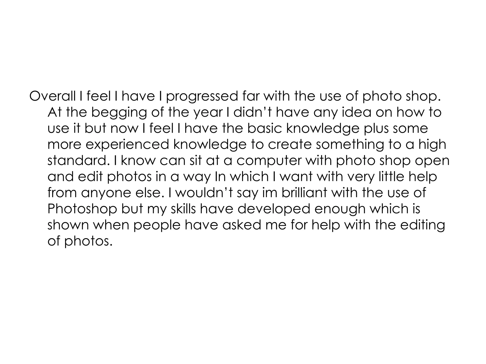 Overall I feel I have I progressed far with the use of photo shop. At the begging of the year I didn’t have any idea on how to use it but now I feel I have the basic knowledge plus some more experienced knowledge to create something to a high standard. I know can sit at a computer with photo shop open and edit photos in a way In which I want with very little help from anyone else. I wouldn’t say im brilliant with the use of Photoshop but my skills have developed enough which is shown when people have asked me for help with the editing of photos.  