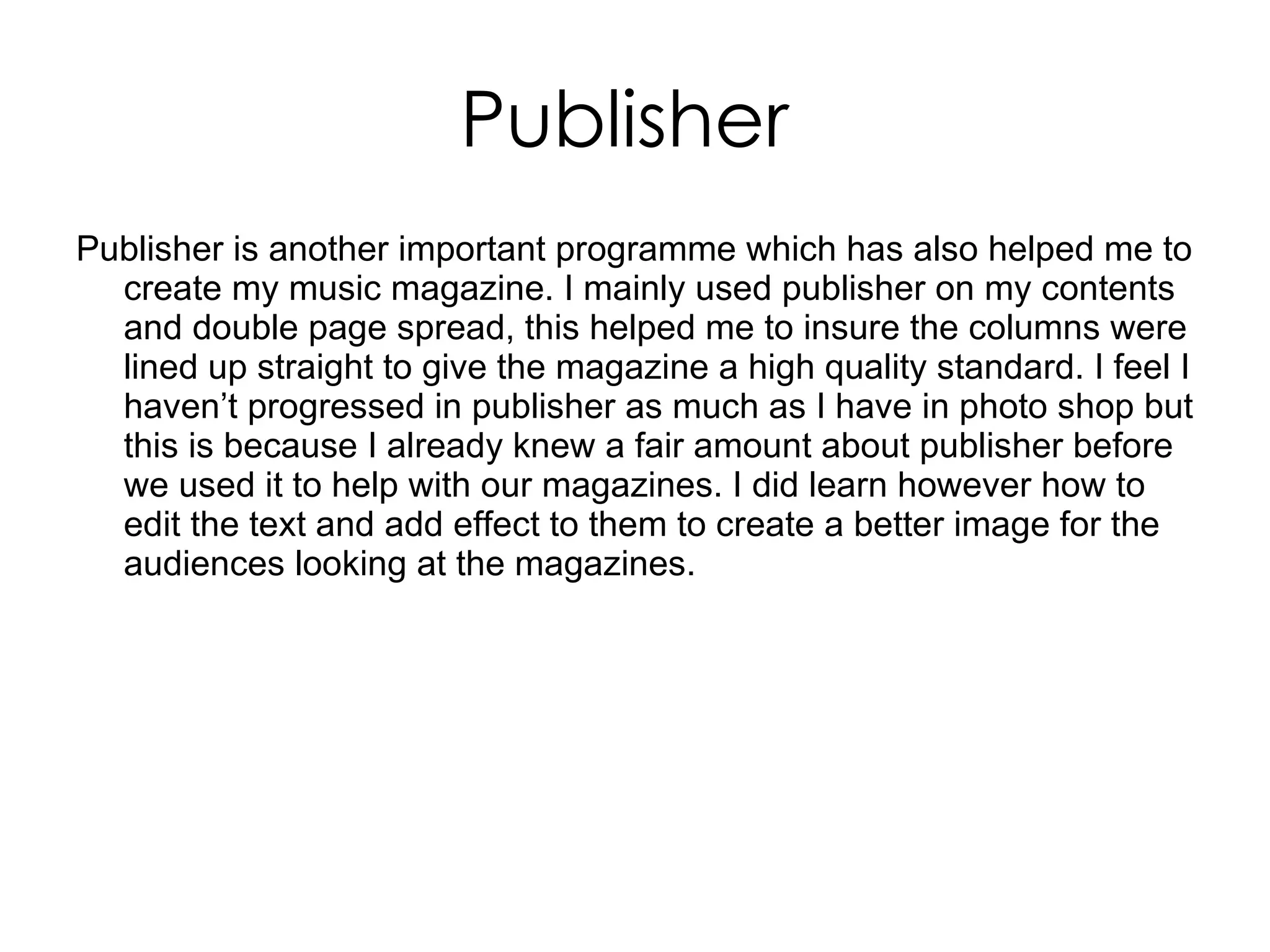 Publisher  Publisher is another important programme which has also helped me to create my music magazine. I mainly used publisher on my contents and double page spread, this helped me to insure the columns were lined up straight to give the magazine a high quality standard. I feel I haven’t progressed in publisher as much as I have in photo shop but this is because I already knew a fair amount about publisher before we used it to help with our magazines. I did learn however how to edit the text and add effect to them to create a better image for the audiences looking at the magazines.  