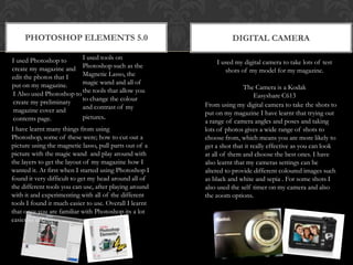 Photoshop elements 5.0Digital cameraI used tools on Photoshop such as the Magnetic Lasso, the magic wand and all of the tools that allow you to change the colour and contrast of my pictures.I used Photoshop to create my magazine and edit the photos that I put on my magazine.I used my digital camera to take lots of test shots of my model for my magazine.The Camera is a Kodak Easyshare C613 I Also used Photoshop to create my preliminary magazine cover and contents page.From using my digital camera to take the shots to put on my magazine I have learnt that trying out a range of camera angles and poses and taking lots of photos gives a wide range of shots to choose from, which means you are more likely to get a shot that it really effective as you can look at all of them and choose the best ones. I have also learnt that my cameras settings can be altered to provide different coloured images such as black and white and sepia . For some shots I also used the self timer on my camera and also the zoom options.I have learnt many things from using Photoshop, some of these were; how to cut out a picture using the magnetic lasso, pull parts out of a picture with the magic wand  and play around with the layers to get the layout of my magazine how I wanted it. At first when I started using Photoshop I found it very difficult to get my head around all of the different tools you can use, after playing around with it and experimenting with all of the different tools I found it much easier to use. Overall I learnt that once you are familiar with Photoshop its a lot easier to use.