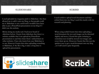 slidesharescribdI used scribd to upload word documents and then embed them into my blog. I used this mainly with my research and planning .I used uploaded my magazine pitch to Slideshare  this then allowed me to add it onto my blog, so that people could see it. Slideshare is very useful and I wouldn’t have been able to put a PowerPoint presentation on my blog if I didn’t use this website.Before doing my media task I had never heard of slideshare before. I learnt from slideshare that there is a website available that I can upload my PowerPoint presentations to and then share them/ embed them on other websites. I have also learnt how easy Slideshare is to use. However I learnt that when uploading something to Slideshare, if the file is big, it takes a long time to upload the presentation.When using scribd I learnt that when uploading a word document the text and images can be distorted slightly and move, I found this quite irritating as sometimes text would be moved over images and cover them up etc. However, I learnt that this was the quickest way to get a word document onto my blog , so I still used it quite frequently.