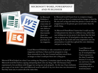 Microsoft word, PowerPoint and publisherIn Microsoft word I learnt how to compress images down and save them, I compressed my images so that the file size isn't as big and when the picture is saved only the cropped area of the picture gets saved rather than the whole thing. In Microsoft Publisher I learnt how to crop some of my images and save them so that I could then transfer them into Photoshop and put them on my magazine .In Microsoft PowerPoint I learnt that I could use this to help present my ideas in a different way, rather than just writing text on my posts. I also learnt that the best way to present my 25 word pitch to the class was by putting all of my words and some inspiration onto the presentation. I could then upload this onto slideshare and put it on my blog.  I used Microsoft PowerPoint to create my 25 word pitch that I had to present to the class, I used this because it is easy to use and more visually entertaining than something such as a word document.I used Microsoft Publisher to take screenshots of parts of magazines and fonts, I then used the program to crop these screenshots to the size I wanted and then saved them as images so that I could put them into a blog post.Microsoft Word helped me when I was writing my blog posts, I sometime typed out my blog posts on Microsoft word first before copying and pasting them onto my blog, I did  this because I have experienced a few problems with blogger not saving my work properly . So this way I have definitely got a copy of my work. I also used Microsoft word to add all of my test shots into one document so that they were easy to access all at the same time.