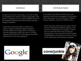 GoogleCover junkieCover junkie is the website I used the most to get inspiration from for my own magazine. On the website it has a big selection of covers from lots of different styles of magazines , from lots of different years.Google is my favourite search engine to use when looking for something on the internet. I mainly used Google to find pictures  of magazine covers, contents and DPS , however I also looked for inspiration from other websites and using Google to find them.I learnt about this website from my teacher, I found that you could find many different magazine covers from lots of different genre of magazine , I found this very useful and used it in the research and planning stage of my coursework, I used this mainly to find inspiration of the layout of covers as I found this the hardest part when creating my magazine.I learnt that I could use Google to search for any website/ magazine inspiration simply by typing in a keyword or phrase for example when I was doing my research and planning I typed in the name of a certain magazine and found covers of this magazine that I liked and wanted to use for some inspiration. 