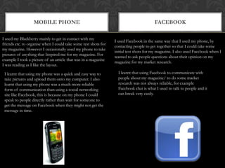 Mobile phonefacebookI used my Blackberry mainly to get in contact with my friends etc. to organise when I could take some test shots for my magazine. However I occasionally used my phone to take pictures of anything that Inspired me for my magazine. For example I took a picture of an article that was in a magazine I was reading as I like the layout.I used Facebook in the same way that I used my phone, by contacting people to get together so that I could take some initial test shots for my magazine. I also used Facebook when I wanted to ask people questions about their opinion on my magazine for my market research. I learnt that using Facebook to communicate with people about my magazine/ to do some market research was not always reliable, for example Facebook chat is what I used to talk to people and it can break very easily.I learnt that using my phone was a quick and easy way to take pictures and upload them onto my computer. I also learnt that using my phone was a much more reliable form of communication than using a social networking site like Facebook, this is because on my phone I could speak to people directly rather than wait for someone to get the message on Facebook when they might not get the message in time. 