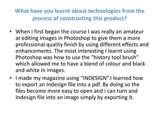 What have you learnt about technologies from the process of constructing this product? When I first began the course I was really an amateur at editing images in Photoshop to give them a more professional quality finish by using different effects and enhancements. The most interesting I learnt using Photoshop was how to use the “history tool brush” which allowed me to have a blend of colour and black and white in images. I made my magazine using “INDESIGN”.I learned how to export an Indesign file into a pdf. By doing so the files become more easy to open and i can turn and Indesign file into an image simply by exporting it. 