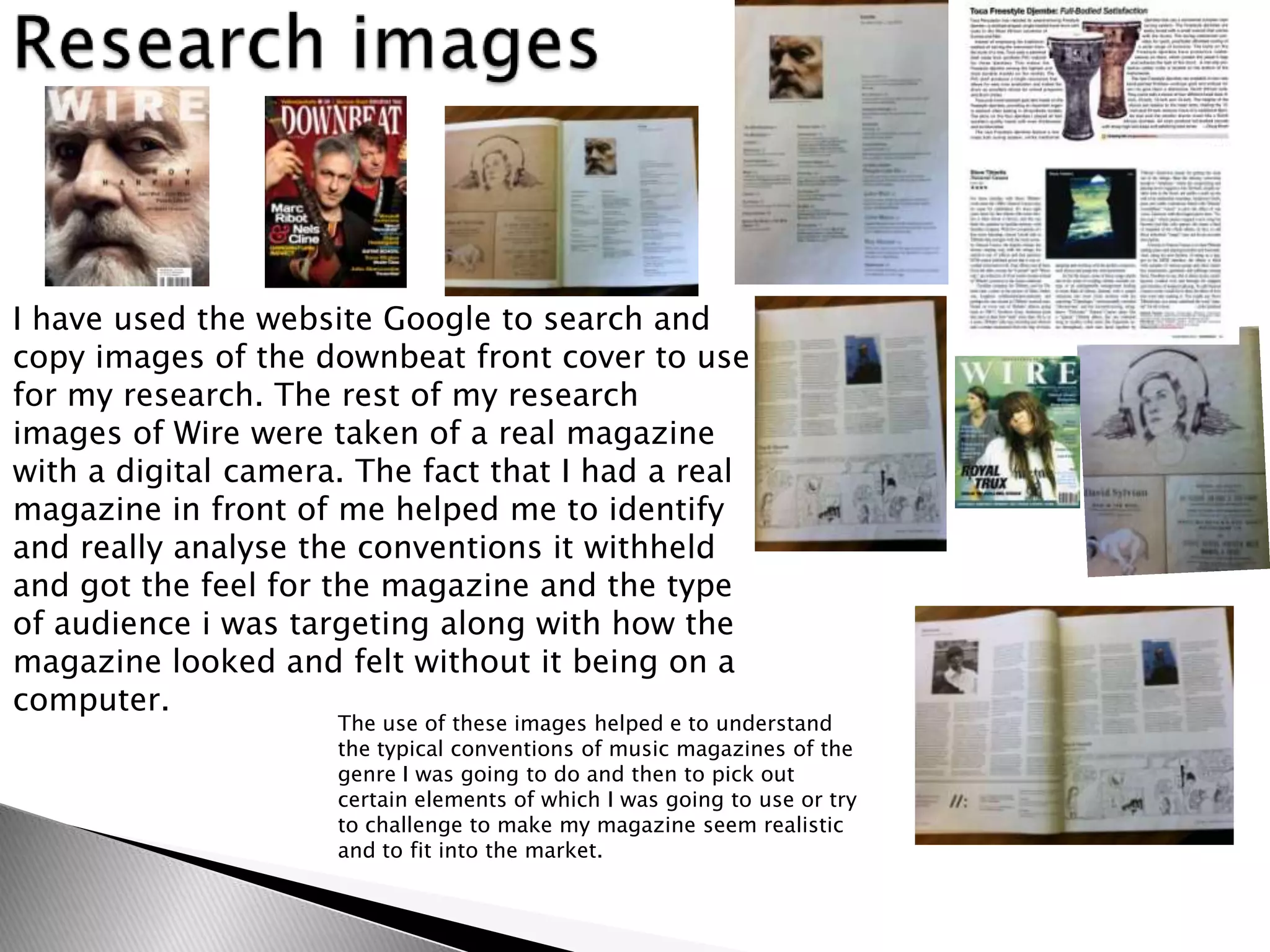 I have used the website Google to search and
copy images of the downbeat front cover to use
for my research. The rest of my research
images of Wire were taken of a real magazine
with a digital camera. The fact that I had a real
magazine in front of me helped me to identify
and really analyse the conventions it withheld
and got the feel for the magazine and the type
of audience i was targeting along with how the
magazine looked and felt without it being on a
computer.
                     The use of these images helped e to understand
                     the typical conventions of music magazines of the
                     genre I was going to do and then to pick out
                     certain elements of which I was going to use or try
                     to challenge to make my magazine seem realistic
                     and to fit into the market.
 