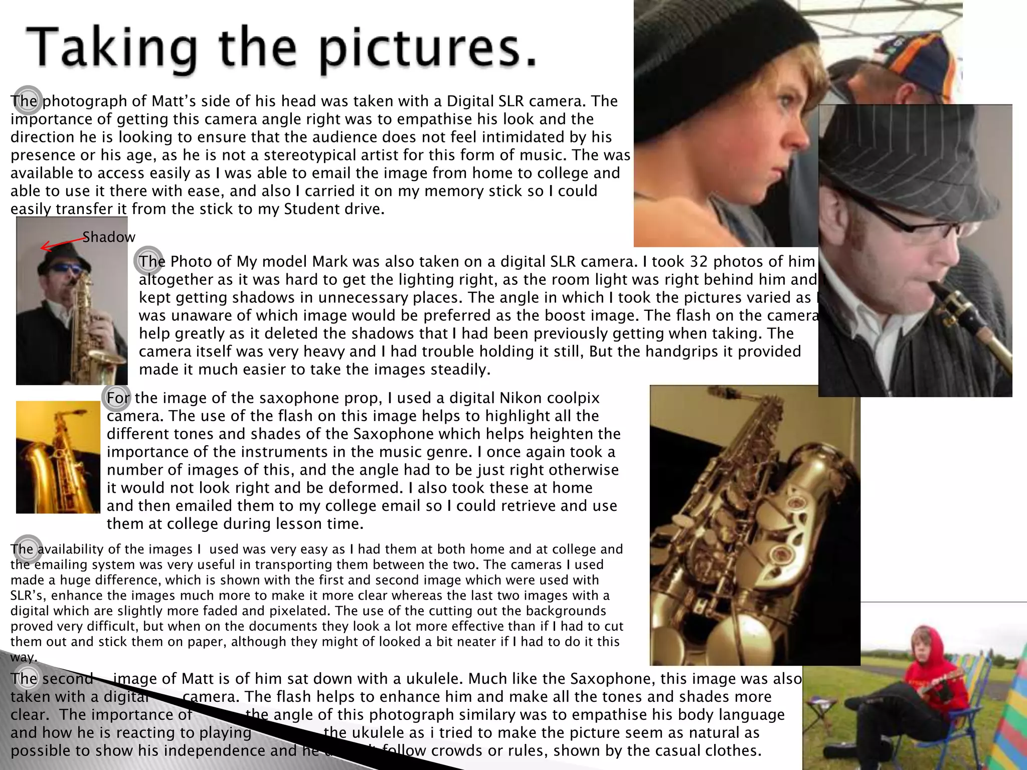 The photograph of Matt’s side of his head was taken with a Digital SLR camera. The
importance of getting this camera angle right was to empathise his look and the
direction he is looking to ensure that the audience does not feel intimidated by his
presence or his age, as he is not a stereotypical artist for this form of music. The was
available to access easily as I was able to email the image from home to college and
able to use it there with ease, and also I carried it on my memory stick so I could
easily transfer it from the stick to my Student drive.
           Shadow
                    The Photo of My model Mark was also taken on a digital SLR camera. I took 32 photos of him
                    altogether as it was hard to get the lighting right, as the room light was right behind him and I
                    kept getting shadows in unnecessary places. The angle in which I took the pictures varied as I
                    was unaware of which image would be preferred as the boost image. The flash on the camera
                    help greatly as it deleted the shadows that I had been previously getting when taking. The
                    camera itself was very heavy and I had trouble holding it still, But the handgrips it provided
                    made it much easier to take the images steadily.
               For the image of the saxophone prop, I used a digital Nikon coolpix
               camera. The use of the flash on this image helps to highlight all the
               different tones and shades of the Saxophone which helps heighten the
               importance of the instruments in the music genre. I once again took a
               number of images of this, and the angle had to be just right otherwise
               it would not look right and be deformed. I also took these at home
               and then emailed them to my college email so I could retrieve and use
               them at college during lesson time.
The availability of the images I used was very easy as I had them at both home and at college and
the emailing system was very useful in transporting them between the two. The cameras I used
made a huge difference, which is shown with the first and second image which were used with
SLR’s, enhance the images much more to make it more clear whereas the last two images with a
digital which are slightly more faded and pixelated. The use of the cutting out the backgrounds
proved very difficult, but when on the documents they look a lot more effective than if I had to cut
them out and stick them on paper, although they might of looked a bit neater if I had to do it this
way.
The second image of Matt is of him sat down with a ukulele. Much like the Saxophone, this image was also
taken with a digital    camera. The flash helps to enhance him and make all the tones and shades more
clear. The importance of        the angle of this photograph similary was to empathise his body language
and how he is reacting to playing          the ukulele as i tried to make the picture seem as natural as
possible to show his independence and he doesn't follow crowds or rules, shown by the casual clothes.
 