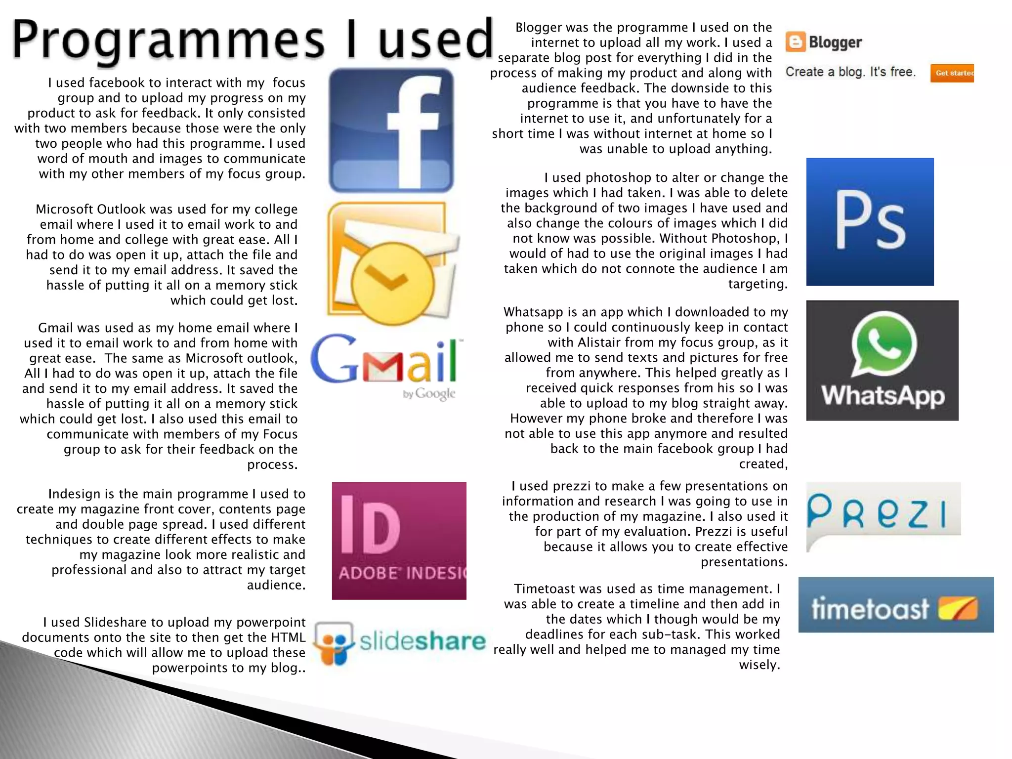 Blogger was the programme I used on the
                                                           internet to upload all my work. I used a
                                                     separate blog post for everything I did in the
                                                    process of making my product and along with
      I used facebook to interact with my focus          audience feedback. The downside to this
        group and to upload my progress on my             programme is that you have to have the
  product to ask for feedback. It only consisted         internet to use it, and unfortunately for a
with two members because those were the only        short time I was without internet at home so I
   two people who had this programme. I used                       was unable to upload anything.
    word of mouth and images to communicate
    with my other members of my focus group.                 I used photoshop to alter or change the
                                                      images which I had taken. I was able to delete
   Microsoft Outlook was used for my college         the background of two images I have used and
   email where I used it to email work to and          also change the colours of images which I did
 from home and college with great ease. All I           not know was possible. Without Photoshop, I
 had to do was open it up, attach the file and         would of had to use the original images I had
     send it to my email address. It saved the        taken which do not connote the audience I am
    hassle of putting it all on a memory stick                                             targeting.
                          which could get lost.
                                                      Whatsapp is an app which I downloaded to my
  Gmail was used as my home email where I             phone so I could continuously keep in contact
used it to email work to and from home with                  with Alistair from my focus group, as it
 great ease. The same as Microsoft outlook,           allowed me to send texts and pictures for free
All I had to do was open it up, attach the file              from anywhere. This helped greatly as I
and send it to my email address. It saved the             received quick responses from his so I was
    hassle of putting it all on a memory stick              able to upload to my blog straight away.
which could get lost. I also used this email to        However my phone broke and therefore I was
     communicate with members of my Focus             not able to use this app anymore and resulted
        group to ask for their feedback on the                back to the main facebook group I had
                                       process.                                             created,
                                                        I used prezzi to make a few presentations on
      Indesign is the main programme I used to
                                                      information and research I was going to use in
create my magazine front cover, contents page
                                                       the production of my magazine. I also used it
        and double page spread. I used different
                                                            for part of my evaluation. Prezzi is useful
  techniques to create different effects to make
                                                             because it allows you to create effective
           my magazine look more realistic and
                                                                                        presentations.
       professional and also to attract my target
                                        audience.      Timetoast was used as time management. I
                                                      was able to create a timeline and then add in
    I used Slideshare to upload my powerpoint                the dates which I though would be my
 documents onto the site to then get the HTML             deadlines for each sub-task. This worked
      code which will allow me to upload these      really well and helped me to managed my time
                      powerpoints to my blog..                                              wisely.
 