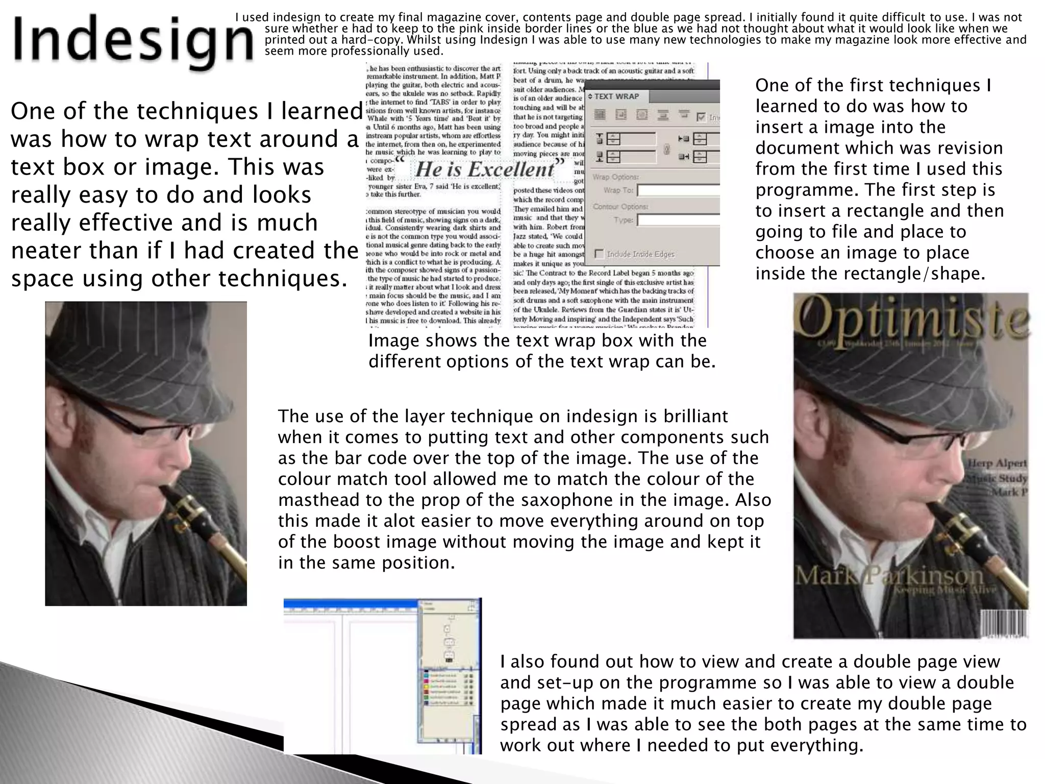 I used indesign to create my final magazine cover, contents page and double page spread. I initially found it quite difficult to use. I was not
                         sure whether e had to keep to the pink inside border lines or the blue as we had not thought about what it would look like when we
                         printed out a hard-copy. Whilst using Indesign I was able to use many new technologies to make my magazine look more effective and
                         seem more professionally used.


                                                                                                                 One of the first techniques I
One of the techniques I learned                                                                                  learned to do was how to
                                                                                                                 insert a image into the
was how to wrap text around a                                                                                    document which was revision
text box or image. This was                                                                                      from the first time I used this
really easy to do and looks                                                                                      programme. The first step is
                                                                                                                 to insert a rectangle and then
really effective and is much                                                                                     going to file and place to
neater than if I had created the                                                                                 choose an image to place
space using other techniques.                                                                                    inside the rectangle/shape.


                                            Image shows the text wrap box with the
                                            different options of the text wrap can be.


                           The use of the layer technique on indesign is brilliant
                           when it comes to putting text and other components such
                           as the bar code over the top of the image. The use of the
                           colour match tool allowed me to match the colour of the
                           masthead to the prop of the saxophone in the image. Also
                           this made it alot easier to move everything around on top
                           of the boost image without moving the image and kept it
                           in the same position.




                                                                   I also found out how to view and create a double page view
                                                                   and set-up on the programme so I was able to view a double
                                                                   page which made it much easier to create my double page
                                                                   spread as I was able to see the both pages at the same time to
                                                                   work out where I needed to put everything.
 