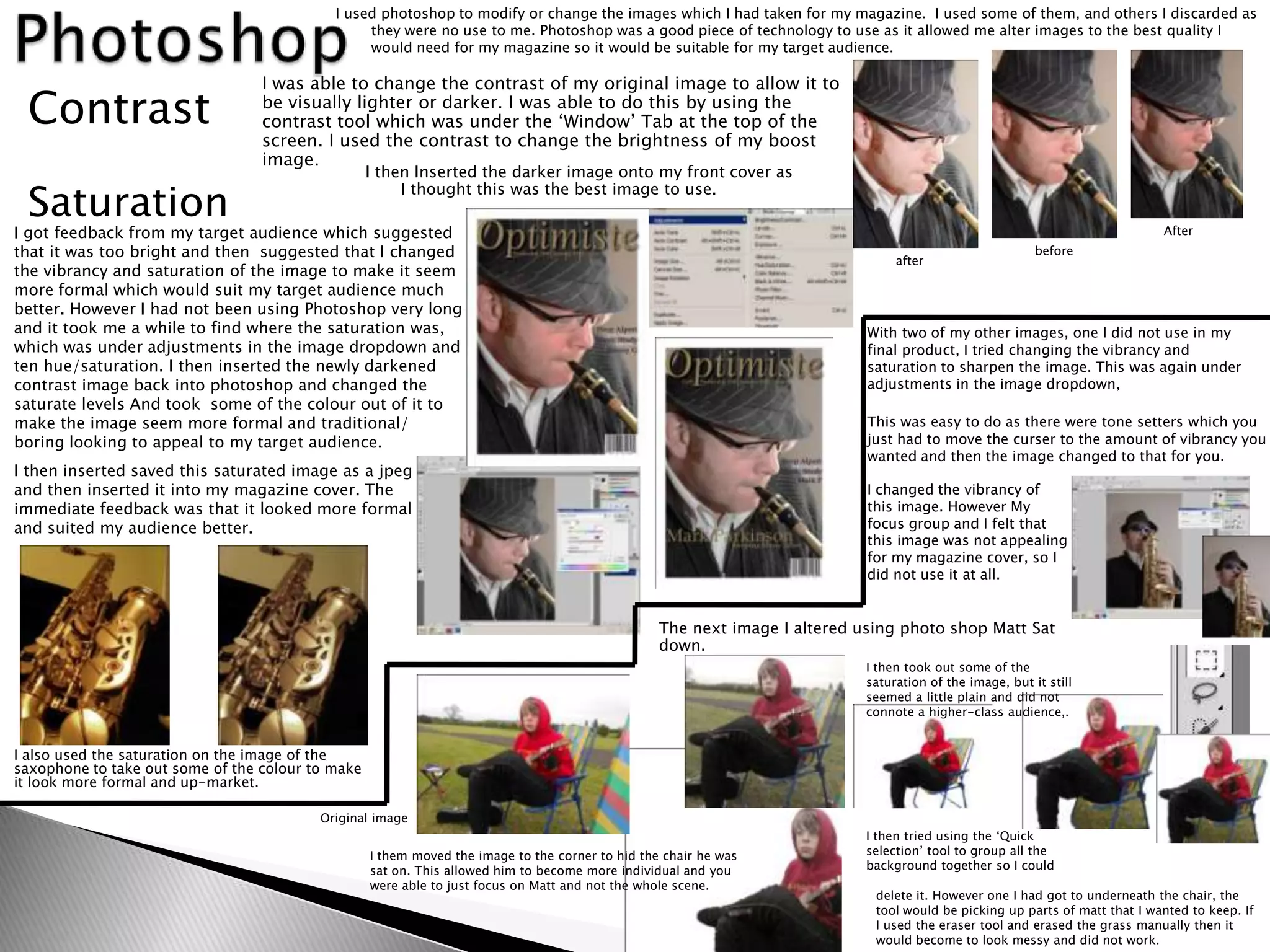 I used photoshop to modify or change the images which I had taken for my magazine. I used some of them, and others I discarded as
                                                 they were no use to me. Photoshop was a good piece of technology to use as it allowed me alter images to the best quality I
                                                 would need for my magazine so it would be suitable for my target audience.

                                  I was able to change the contrast of my original image to allow it to
 Contrast                         be visually lighter or darker. I was able to do this by using the
                                  contrast tool which was under the ‘Window’ Tab at the top of the
                                  screen. I used the contrast to change the brightness of my boost
                                  image.
                                                   I then Inserted the darker image onto my front cover as

 Saturation
                                                        I thought this was the best image to use.

I got feedback from my target audience which suggested                                                                                                                       After
that it was too bright and then suggested that I changed                                                                         after
                                                                                                                                                          before
the vibrancy and saturation of the image to make it seem
more formal which would suit my target audience much
better. However I had not been using Photoshop very long
and it took me a while to find where the saturation was,                                                                    With two of my other images, one I did not use in my
which was under adjustments in the image dropdown and                                                                       final product, I tried changing the vibrancy and
ten hue/saturation. I then inserted the newly darkened                                                                      saturation to sharpen the image. This was again under
contrast image back into photoshop and changed the                                                                          adjustments in the image dropdown,
saturate levels And took some of the colour out of it to
make the image seem more formal and traditional/                                                                            This was easy to do as there were tone setters which you
boring looking to appeal to my target audience.                                                                             just had to move the curser to the amount of vibrancy you
                                                                                                                            wanted and then the image changed to that for you.
I then inserted saved this saturated image as a jpeg
and then inserted it into my magazine cover. The                                                                            I changed the vibrancy of
immediate feedback was that it looked more formal                                                                           this image. However My
and suited my audience better.                                                                                              focus group and I felt that
                                                                                                                            this image was not appealing
                                                                                                                            for my magazine cover, so I
                                                                                                                            did not use it at all.


                                                                                                  The next image I altered using photo shop Matt Sat
                                                                                                  down.
                                                                                                                            I then took out some of the
                                                                                                                            saturation of the image, but it still
                                                                                                                            seemed a little plain and did not
                                                                                                                            connote a higher-class audience,.


I also used the saturation on the image of the
saxophone to take out some of the colour to make
it look more formal and up-market.

                                          Original image
                                                                                                                            I then tried using the ‘Quick
                                                   I them moved the image to the corner to hid the chair he was             selection’ tool to group all the
                                                   sat on. This allowed him to become more individual and you               background together so I could
                                                   were able to just focus on Matt and not the whole scene.
                                                                                                                             delete it. However one I had got to underneath the chair, the
                                                                                                                             tool would be picking up parts of matt that I wanted to keep. If
                                                                                                                             I used the eraser tool and erased the grass manually then it
                                                                                                                             would become to look messy and did not work.
 