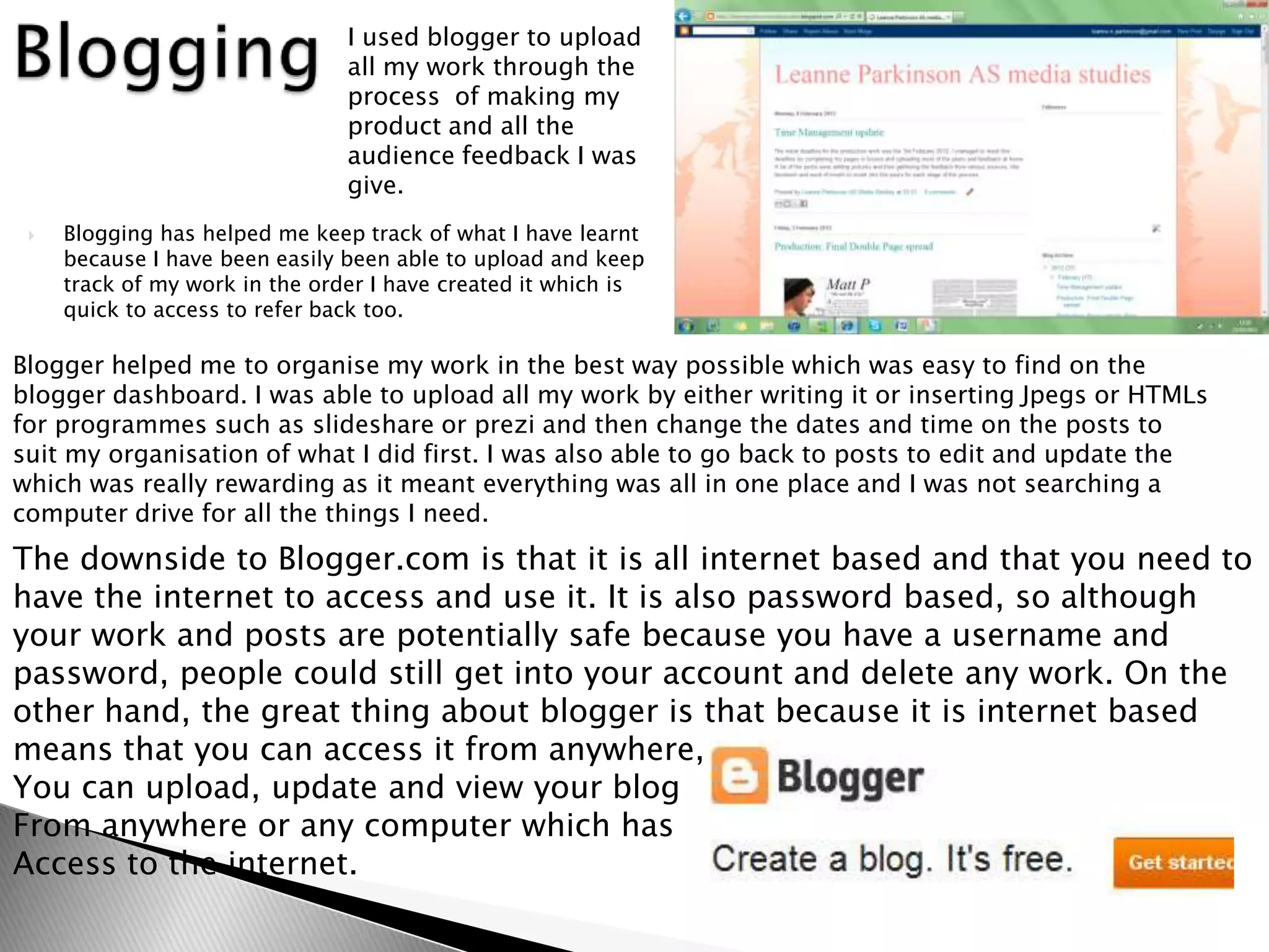 I used blogger to upload
                                all my work through the
                                process of making my
                                product and all the
                                audience feedback I was
                                give.
    Blogging has helped me keep track of what I have learnt
     because I have been easily been able to upload and keep
     track of my work in the order I have created it which is
     quick to access to refer back too.

Blogger helped me to organise my work in the best way possible which was easy to find on the
blogger dashboard. I was able to upload all my work by either writing it or inserting Jpegs or HTMLs
for programmes such as slideshare or prezi and then change the dates and time on the posts to
suit my organisation of what I did first. I was also able to go back to posts to edit and update the
which was really rewarding as it meant everything was all in one place and I was not searching a
computer drive for all the things I need.
The downside to Blogger.com is that it is all internet based and that you need to
have the internet to access and use it. It is also password based, so although
your work and posts are potentially safe because you have a username and
password, people could still get into your account and delete any work. On the
other hand, the great thing about blogger is that because it is internet based
means that you can access it from anywhere,
You can upload, update and view your blog
From anywhere or any computer which has
Access to the internet.
 
