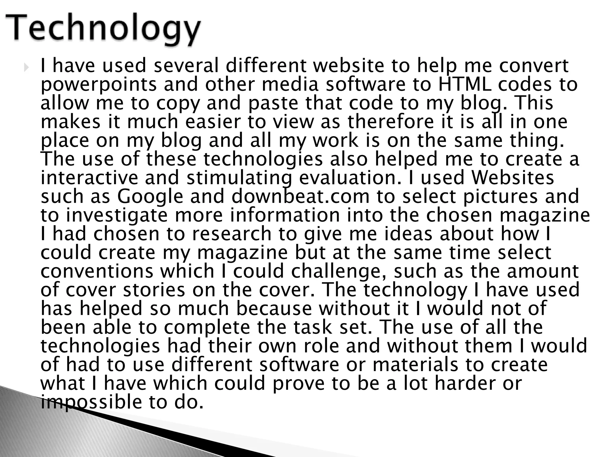    I have used several different website to help me convert
    powerpoints and other media software to HTML codes to
    allow me to copy and paste that code to my blog. This
    makes it much easier to view as therefore it is all in one
    place on my blog and all my work is on the same thing.
    The use of these technologies also helped me to create a
    interactive and stimulating evaluation. I used Websites
    such as Google and downbeat.com to select pictures and
    to investigate more information into the chosen magazine
    I had chosen to research to give me ideas about how I
    could create my magazine but at the same time select
    conventions which I could challenge, such as the amount
    of cover stories on the cover. The technology I have used
    has helped so much because without it I would not of
    been able to complete the task set. The use of all the
    technologies had their own role and without them I would
    of had to use different software or materials to create
    what I have which could prove to be a lot harder or
    impossible to do.
 