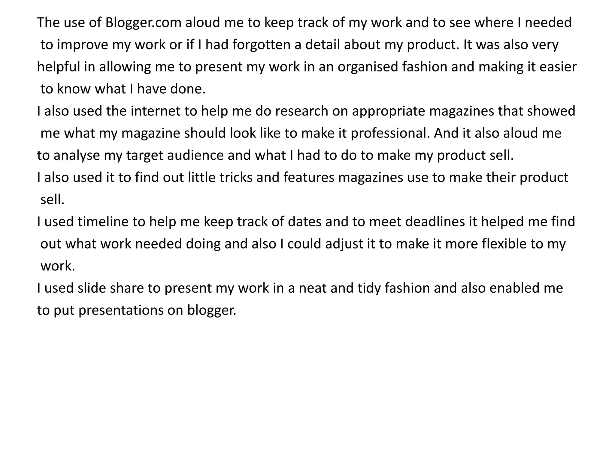 The use of Blogger.com aloud me to keep track of my work and to see where I needed
 to improve my work or if I had forgotten a detail about my product. It was also very
helpful in allowing me to present my work in an organised fashion and making it easier
 to know what I have done.
I also used the internet to help me do research on appropriate magazines that showed
 me what my magazine should look like to make it professional. And it also aloud me
to analyse my target audience and what I had to do to make my product sell.
I also used it to find out little tricks and features magazines use to make their product
 sell.
I used timeline to help me keep track of dates and to meet deadlines it helped me find
 out what work needed doing and also I could adjust it to make it more flexible to my
 work.
I used slide share to present my work in a neat and tidy fashion and also enabled me
to put presentations on blogger.
 