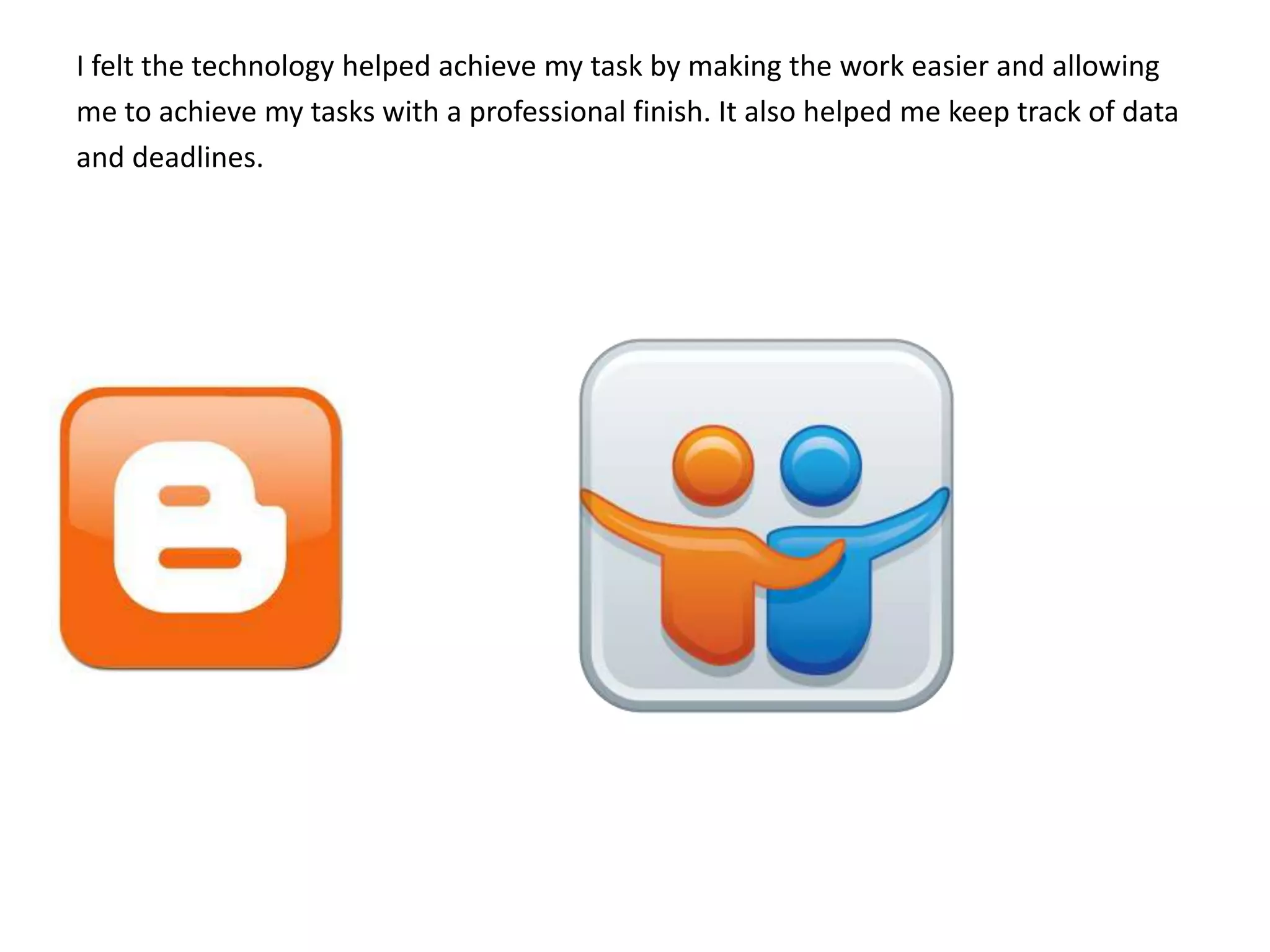 I felt the technology helped achieve my task by making the work easier and allowing
me to achieve my tasks with a professional finish. It also helped me keep track of data
and deadlines.
 