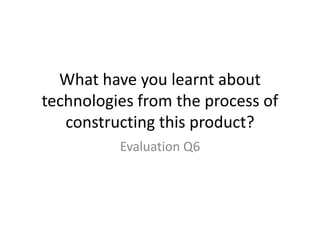 What have you learnt about
technologies from the process of
   constructing this product?
          Evaluation Q6
 