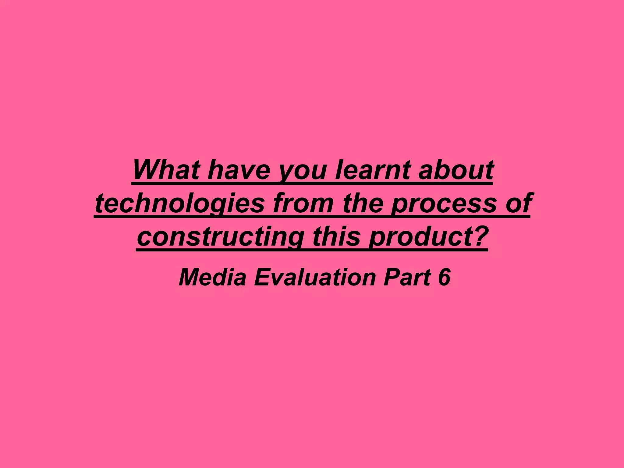 What have you learnt about
technologies from the process of
constructing this product?
Media Evaluation Part 6