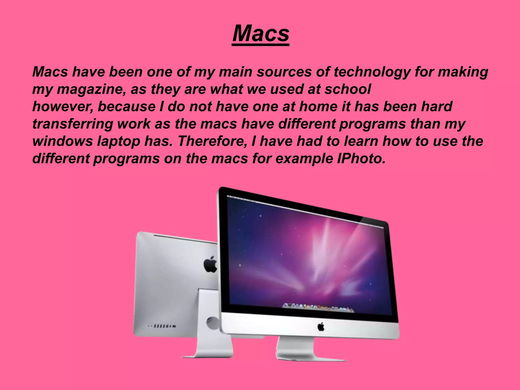 Macs
Macs have been one of my main sources of technology for making
my magazine, as they are what we used at school
however, because I do not have one at home it has been hard
transferring work as the macs have different programs than my
windows laptop has. Therefore, I have had to learn how to use the
different programs on the macs for example IPhoto.