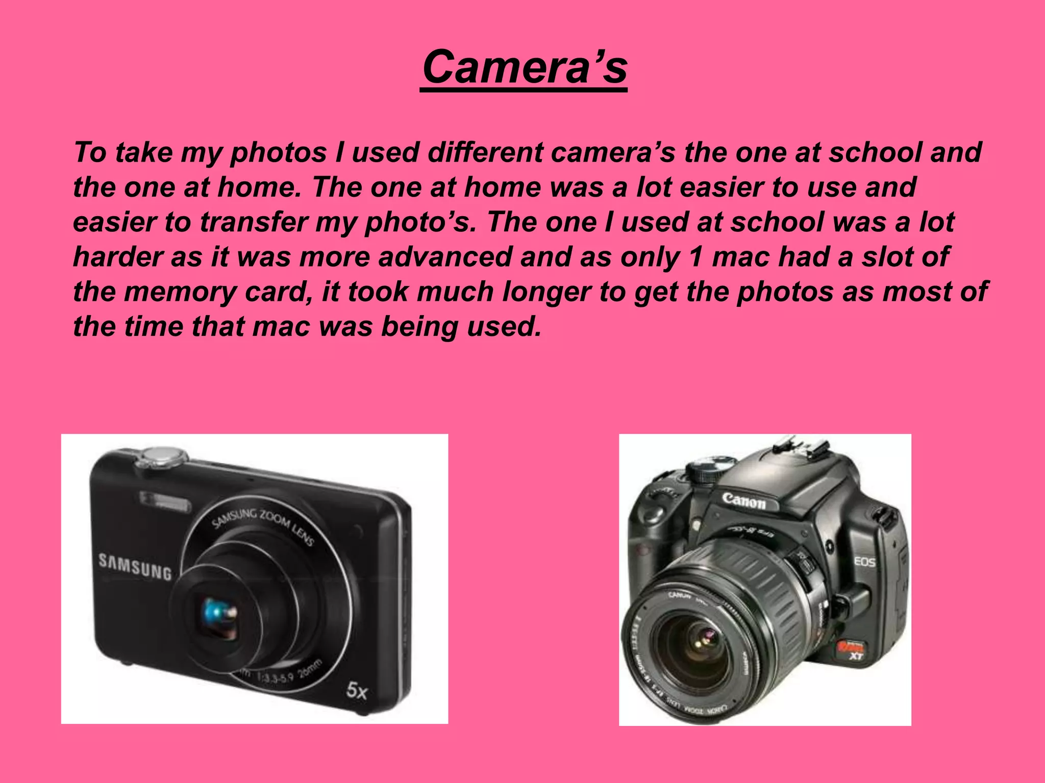Camera’s
To take my photos I used different camera’s the one at school and
the one at home. The one at home was a lot easier to use and
easier to transfer my photo’s. The one I used at school was a lot
harder as it was more advanced and as only 1 mac had a slot of
the memory card, it took much longer to get the photos as most of
the time that mac was being used.