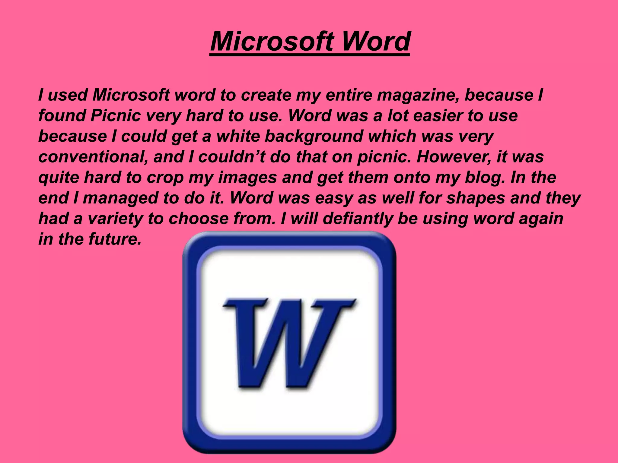 Microsoft Word
I used Microsoft word to create my entire magazine, because I
found Picnic very hard to use. Word was a lot easier to use
because I could get a white background which was very
conventional, and I couldn’t do that on picnic. However, it was
quite hard to crop my images and get them onto my blog. In the
end I managed to do it. Word was easy as well for shapes and they
had a variety to choose from. I will defiantly be using word again
in the future.
