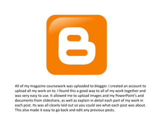 All of my magazine coursework was uploaded to blogger. I created an account to
upload all my work on to. I found this a good way to all of my work together and
was very easy to use. It allowed me to upload images and my PowerPoint's and
documents from slideshare, as well as explain in detail each part of my work in
each post. Its was all clearly laid out so you could see what each post was about.
This also made it easy to go back and edit any previous posts.
 
