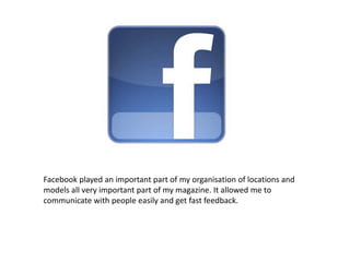 Facebook played an important part of my organisation of locations and
models all very important part of my magazine. It allowed me to
communicate with people easily and get fast feedback.
 