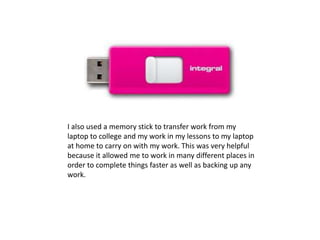 I also used a memory stick to transfer work from my
laptop to college and my work in my lessons to my laptop
at home to carry on with my work. This was very helpful
because it allowed me to work in many different places in
order to complete things faster as well as backing up any
work.
 