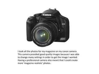 I took all the photos for my magazine on my canon camera.
This camera provided good quality images because I was able
to change many settings in order to get the image I wanted.
Having a professional camera also meant that I could create
more ‘magazine realistic’ photos.
 