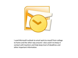 I used Microsoft outlook to email work to myself from college
to home and the other way around. I also used it to keep in
contact with teachers and help keep tract of deadlines and
other important information.
 