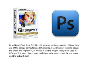 I used Corel Paint Shop Pro X to edit some of my images when I did not have
use of the college computers and Photoshop. I used both of these to adjust
the photo and improve it, as well as make the images ready to be used in
InDesgn. The tools I found most useful were the smart photo fix, the lasoo
and the airbrush tool.
 