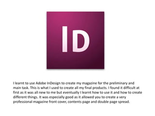 I learnt to use Adobe InDesign to create my magazine for the preliminary and
main task. This is what I used to create all my final products. I found it difficult at
first as it was all new to me but eventually I learnt how to use it and how to create
different things. It was especially good as it allowed you to create a very
professional magazine front cover, contents page and double page spread.
 