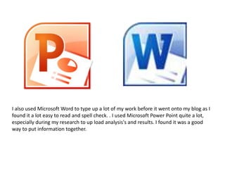 I also used Microsoft Word to type up a lot of my work before it went onto my blog as I
found it a lot easy to read and spell check. . I used Microsoft Power Point quite a lot,
especially during my research to up load analysis's and results. I found it was a good
way to put information together.
 