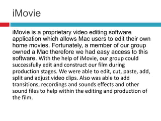 iMovie
iMovie is a proprietary video editing software
application which allows Mac users to edit their own
home movies. Fortunately, a member of our group
owned a Mac therefore we had easy access to this
software. With the help of iMovie, our group could
successfully edit and construct our film during
production stages. We were able to edit, cut, paste, add,
split and adjust video clips. Also was able to add
transitions, recordings and sounds effects and other
sound files to help within the editing and production of
the film.
 