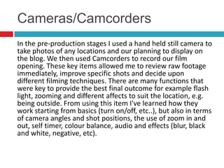 Cameras/Camcorders
In the pre-production stages I used a hand held still camera to
take photos of any locations and our planning to display on
the blog. We then used Camcorders to record our film
opening. These key items allowed me to review raw footage
immediately, improve specific shots and decide upon
different filming techniques. There are many functions that
were key to provide the best final outcome for example flash
light, zooming and different affects to suit the location, e.g.
being outside. From using this item I've learned how they
work starting from basics (turn on/off, etc..), but also in terms
of camera angles and shot positions, the use of zoom in and
out, self timer, colour balance, audio and effects (blur, black
and white, negative, etc).
 