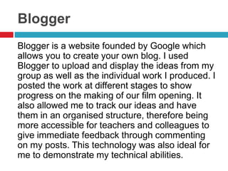 Blogger
Blogger is a website founded by Google which
allows you to create your own blog. I used
Blogger to upload and display the ideas from my
group as well as the individual work I produced. I
posted the work at different stages to show
progress on the making of our film opening. It
also allowed me to track our ideas and have
them in an organised structure, therefore being
more accessible for teachers and colleagues to
give immediate feedback through commenting
on my posts. This technology was also ideal for
me to demonstrate my technical abilities.
 