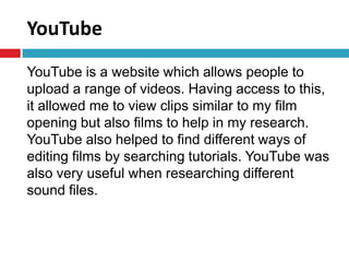 YouTube
YouTube is a website which allows people to
upload a range of videos. Having access to this,
it allowed me to view clips similar to my film
opening but also films to help in my research.
YouTube also helped to find different ways of
editing films by searching tutorials. YouTube was
also very useful when researching different
sound files.
 