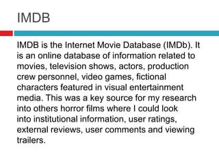 IMDB
IMDB is the Internet Movie Database (IMDb). It
is an online database of information related to
movies, television shows, actors, production
crew personnel, video games, fictional
characters featured in visual entertainment
media. This was a key source for my research
into others horror films where I could look
into institutional information, user ratings,
external reviews, user comments and viewing
trailers.
 