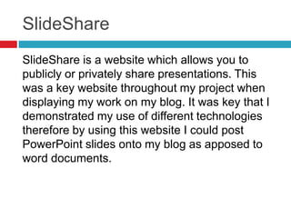 SlideShare
SlideShare is a website which allows you to
publicly or privately share presentations. This
was a key website throughout my project when
displaying my work on my blog. It was key that I
demonstrated my use of different technologies
therefore by using this website I could post
PowerPoint slides onto my blog as apposed to
word documents.
 