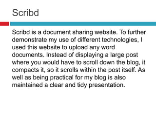 Scribd
Scribd is a document sharing website. To further
demonstrate my use of different technologies, I
used this website to upload any word
documents. Instead of displaying a large post
where you would have to scroll down the blog, it
compacts it, so it scrolls within the post itself. As
well as being practical for my blog is also
maintained a clear and tidy presentation.
 