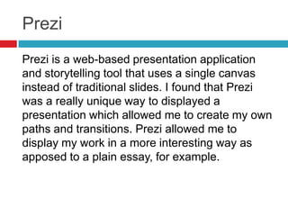 Prezi
Prezi is a web-based presentation application
and storytelling tool that uses a single canvas
instead of traditional slides. I found that Prezi
was a really unique way to displayed a
presentation which allowed me to create my own
paths and transitions. Prezi allowed me to
display my work in a more interesting way as
apposed to a plain essay, for example.
 