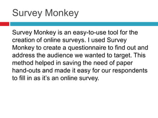 Survey Monkey
Survey Monkey is an easy-to-use tool for the
creation of online surveys. I used Survey
Monkey to create a questionnaire to find out and
address the audience we wanted to target. This
method helped in saving the need of paper
hand-outs and made it easy for our respondents
to fill in as it’s an online survey.
 