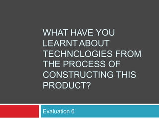 WHAT HAVE YOU
LEARNT ABOUT
TECHNOLOGIES FROM
THE PROCESS OF
CONSTRUCTING THIS
PRODUCT?

Evaluation 6
 