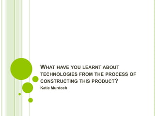 WHAT HAVE YOU LEARNT ABOUT
TECHNOLOGIES FROM THE PROCESS OF
CONSTRUCTING THIS PRODUCT?
Katie Murdoch
 