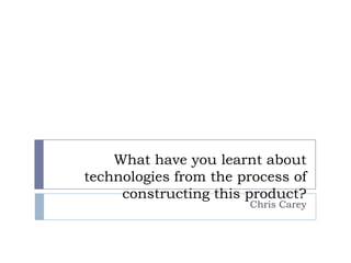 What have you learnt about
technologies from the process of
     constructing this product?
                       Chris Carey
 