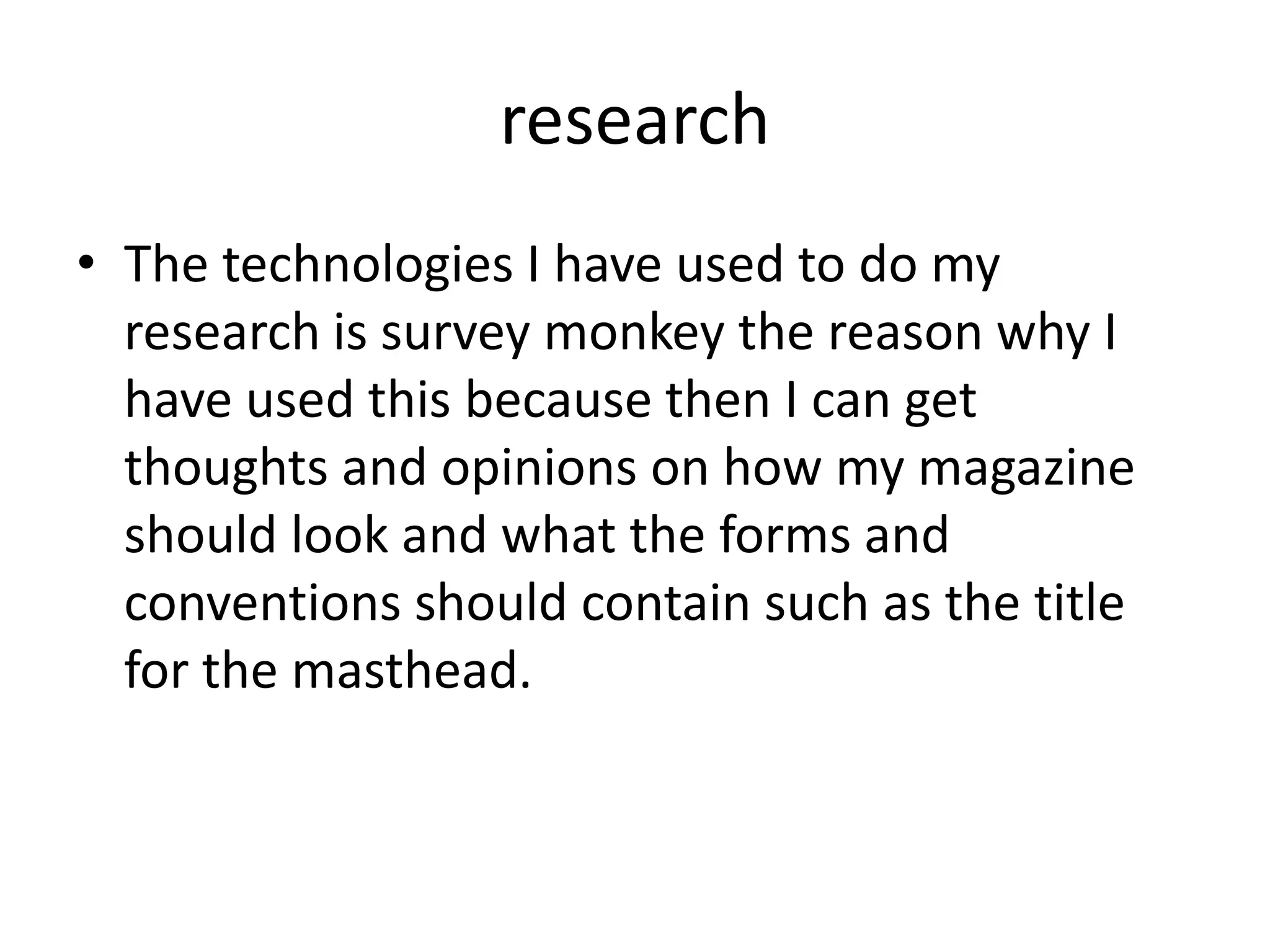 research
• The technologies I have used to do my
  research is survey monkey the reason why I
  have used this because then I can get
  thoughts and opinions on how my magazine
  should look and what the forms and
  conventions should contain such as the title
  for the masthead.
 