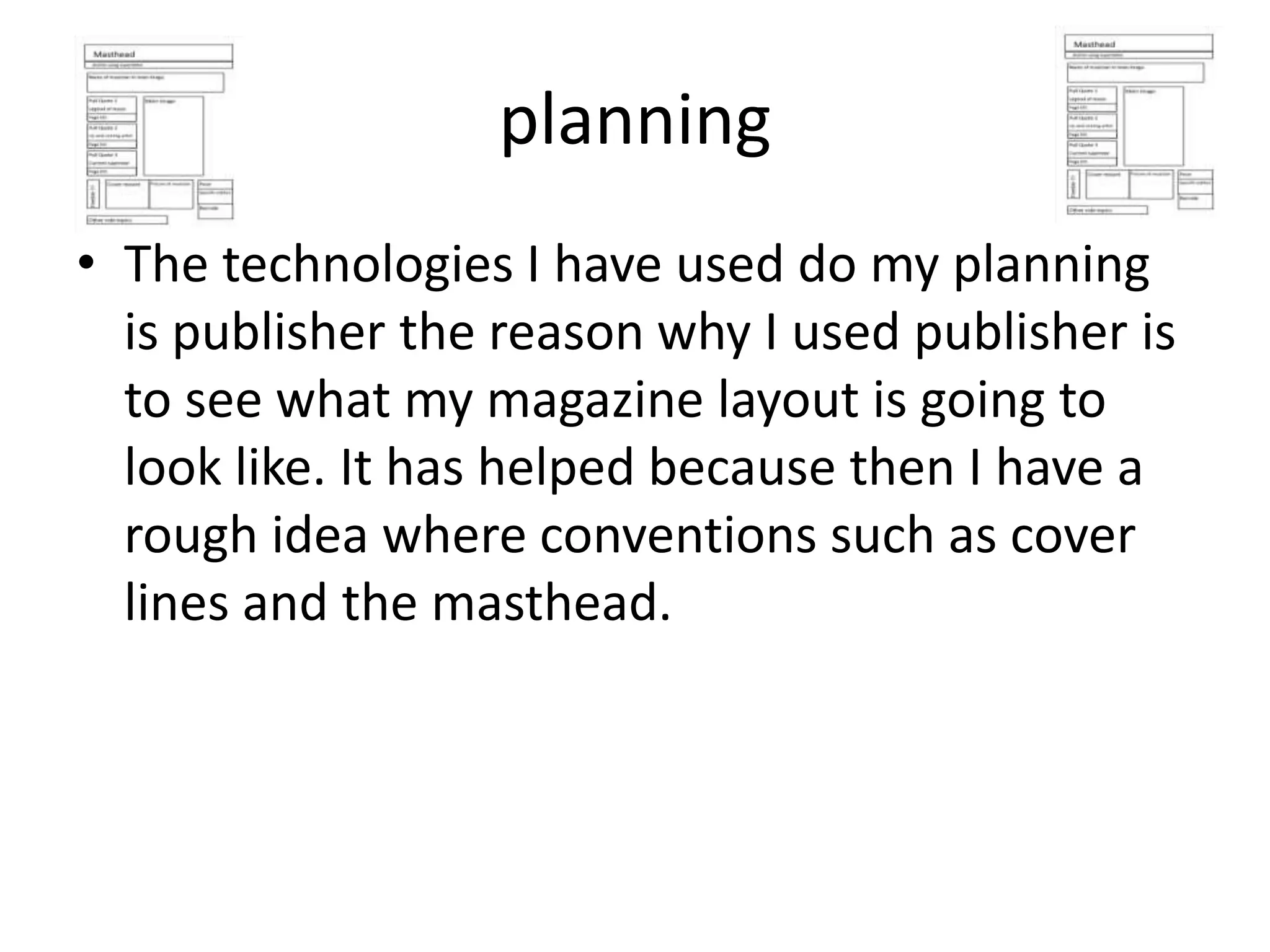 planning
• The technologies I have used do my planning
  is publisher the reason why I used publisher is
  to see what my magazine layout is going to
  look like. It has helped because then I have a
  rough idea where conventions such as cover
  lines and the masthead.
 