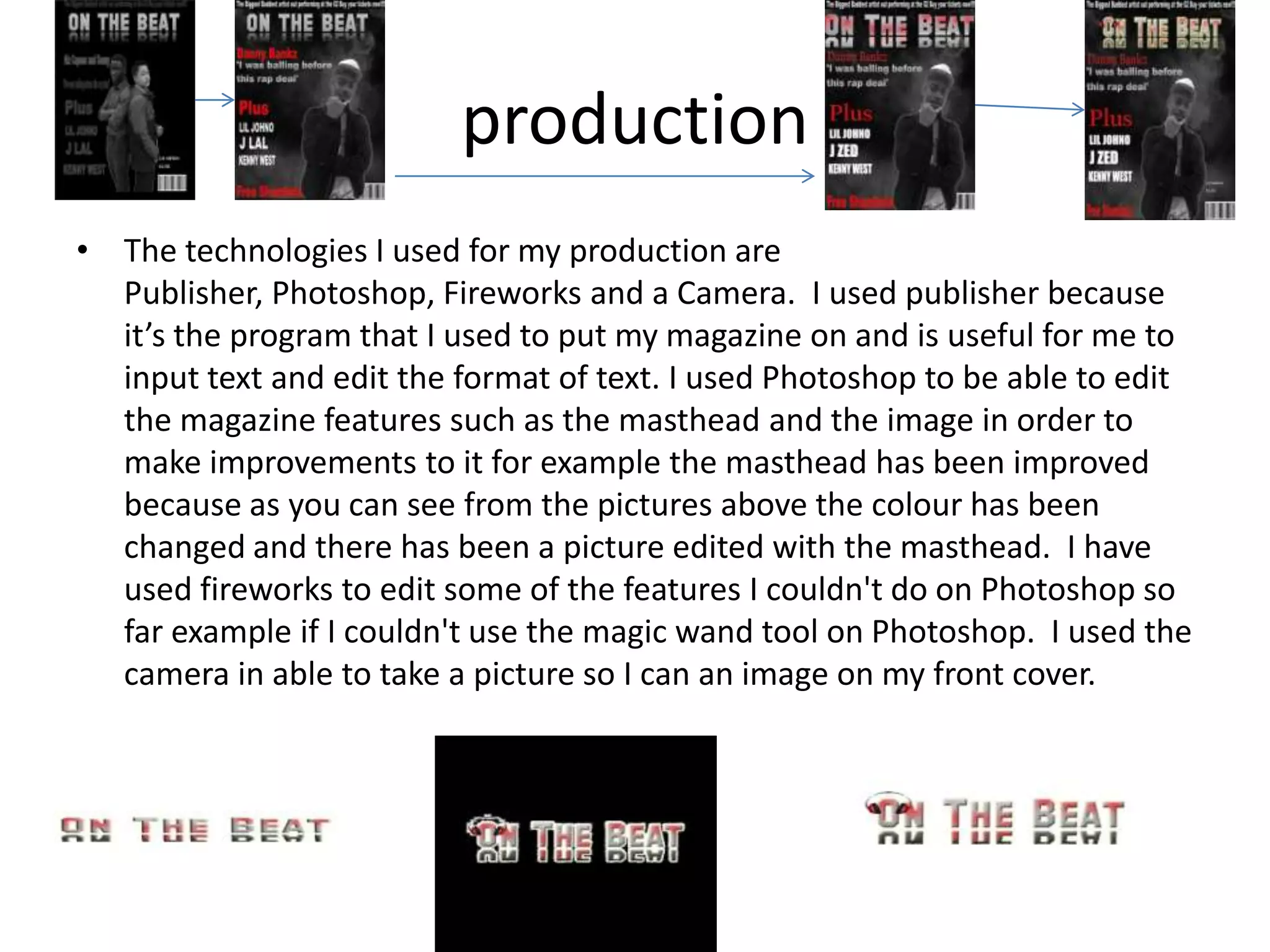 production
• The technologies I used for my production are
  Publisher, Photoshop, Fireworks and a Camera. I used publisher because
  it’s the program that I used to put my magazine on and is useful for me to
  input text and edit the format of text. I used Photoshop to be able to edit
  the magazine features such as the masthead and the image in order to
  make improvements to it for example the masthead has been improved
  because as you can see from the pictures above the colour has been
  changed and there has been a picture edited with the masthead. I have
  used fireworks to edit some of the features I couldn't do on Photoshop so
  far example if I couldn't use the magic wand tool on Photoshop. I used the
  camera in able to take a picture so I can an image on my front cover.
 