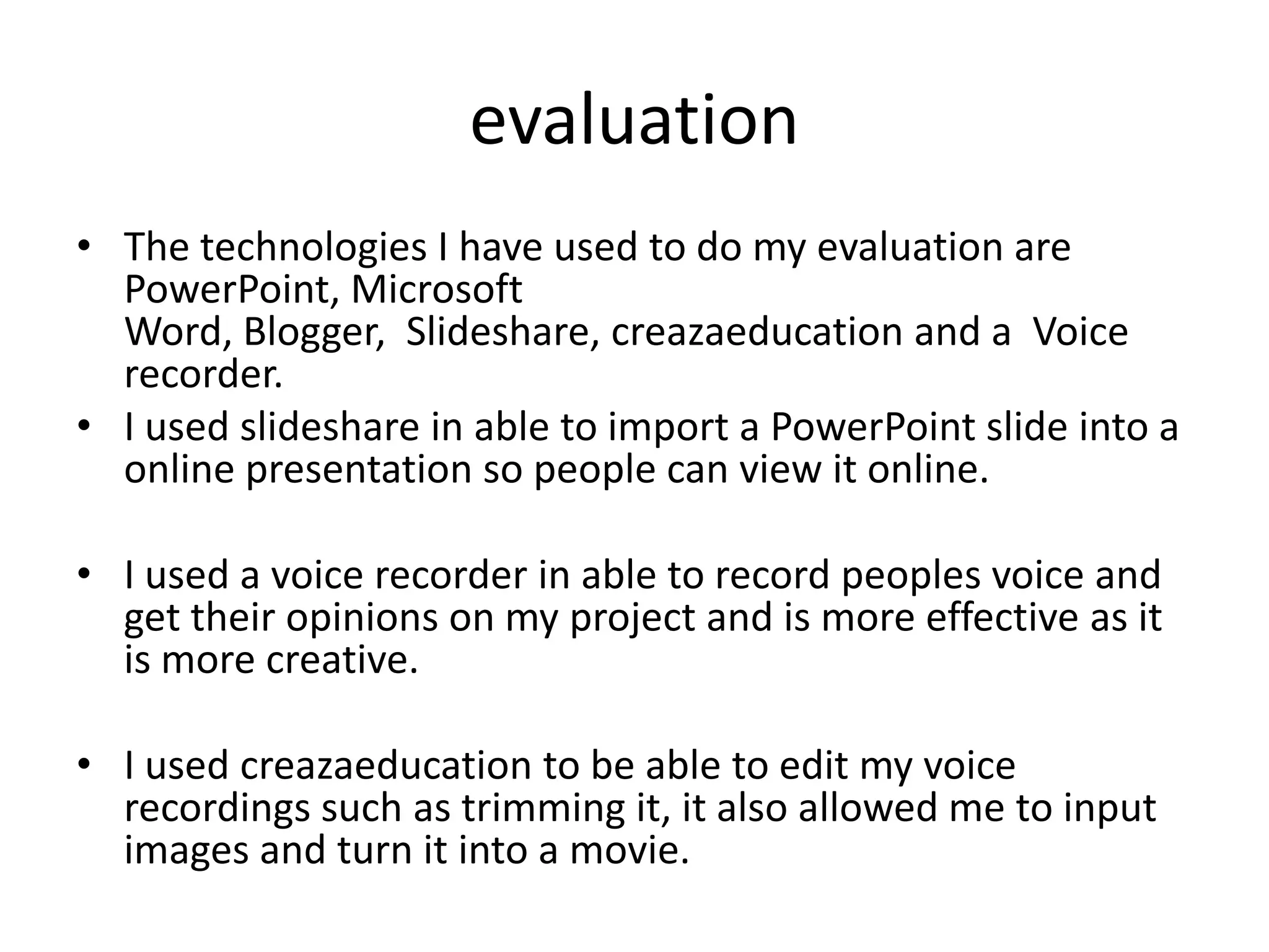 evaluation
• The technologies I have used to do my evaluation are
  PowerPoint, Microsoft
  Word, Blogger, Slideshare, creazaeducation and a Voice
  recorder.
• I used slideshare in able to import a PowerPoint slide into a
  online presentation so people can view it online.

• I used a voice recorder in able to record peoples voice and
  get their opinions on my project and is more effective as it
  is more creative.

• I used creazaeducation to be able to edit my voice
  recordings such as trimming it, it also allowed me to input
  images and turn it into a movie.
 